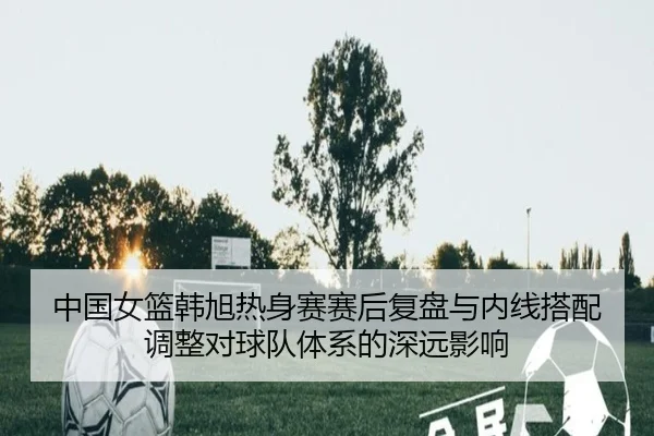 中国女篮韩旭热身赛赛后复盘与内线搭配调整对球队体系的深远影响